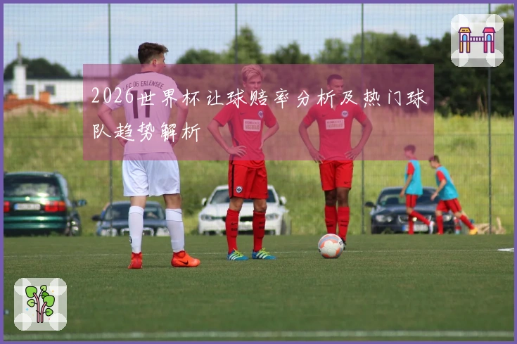 2026世界杯让球赔率分析及热门球队趋势解析