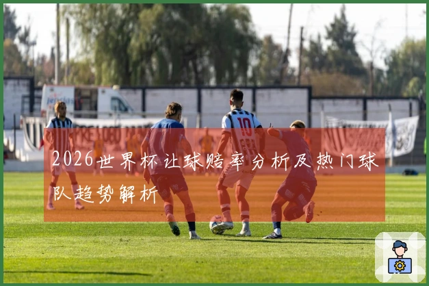 2026世界杯让球赔率分析及热门球队趋势解析