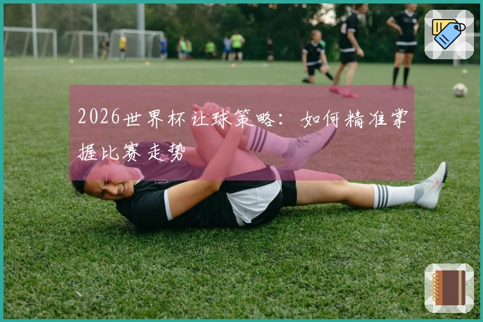 2026世界杯让球策略：如何精准掌握比赛走势