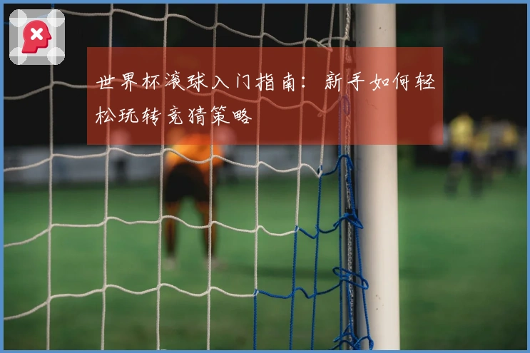 世界杯滚球入门指南：新手如何轻松玩转竞猜策略