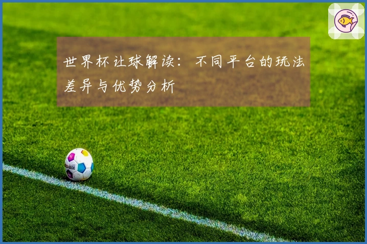 世界杯让球解读：不同平台的玩法差异与优势分析